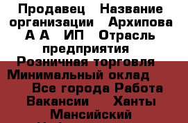 Продавец › Название организации ­ Архипова А.А., ИП › Отрасль предприятия ­ Розничная торговля › Минимальный оклад ­ 6 000 - Все города Работа » Вакансии   . Ханты-Мансийский,Нефтеюганск г.